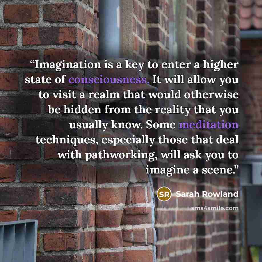 “Imagination is a key to enter a higher state of consciousness. It will allow you to visit a realm that would otherwise be hidden from the reality that you usually know. Some meditation techniques, especially those that deal with pathworking, will ask you to imagine a scene.” quote by Sarah Rowland