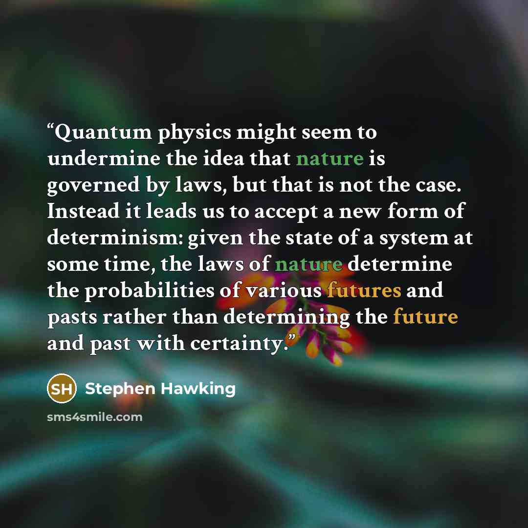 “Quantum physics might seem to undermine the idea that nature is governed by laws, but that is not the case. Instead it leads us to accept a new form of determinism: given the state of a system at some time, the laws of nature determine the probabilities of various futures and pasts rather than…” quote by Stephen Hawking
