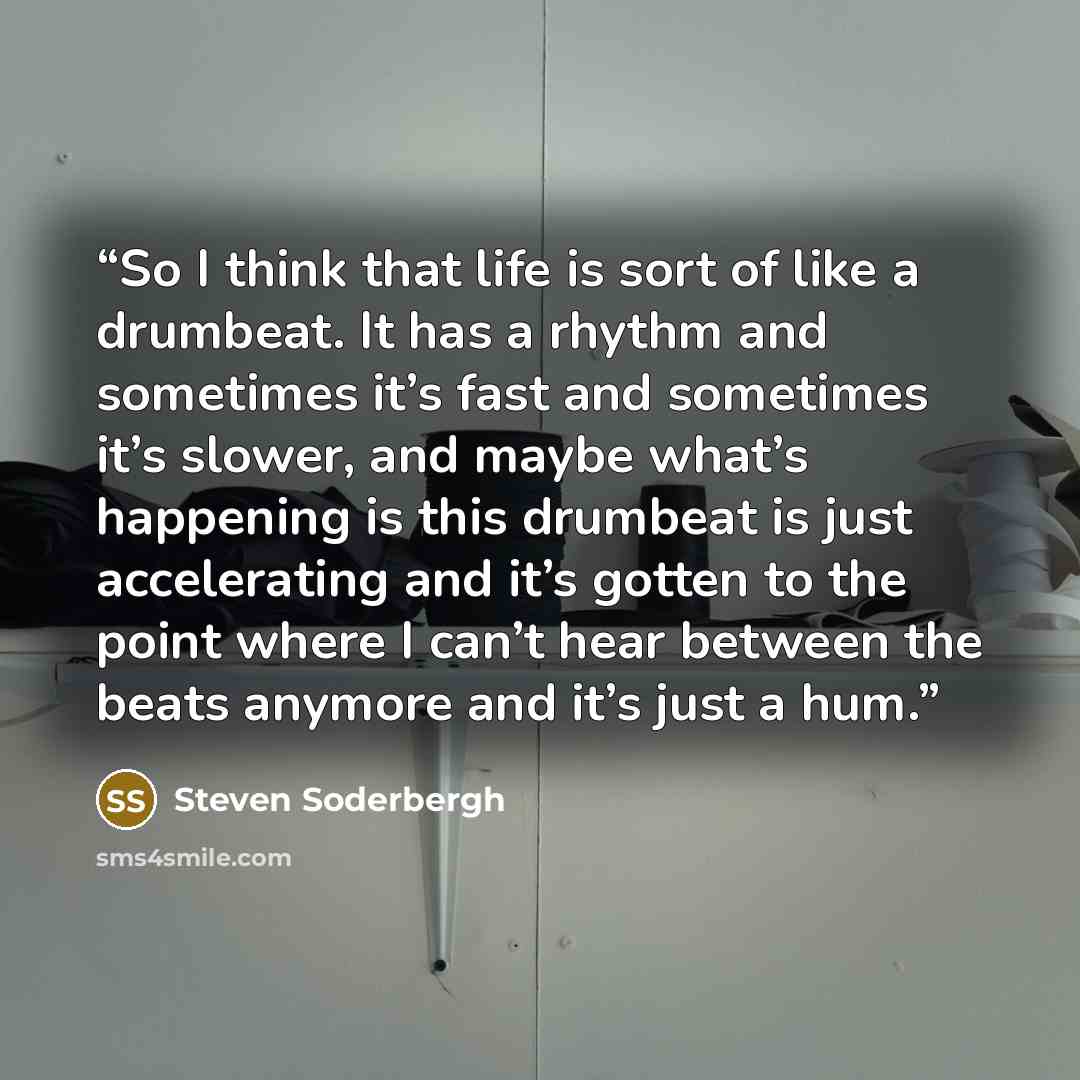“So I think that life is sort of like a drumbeat. It has a rhythm and sometimes it’s fast and sometimes it’s slower, and maybe what’s happening is this drumbeat is just accelerating and it’s gotten to the point where I can’t hear between the beats anymore and it’s just a hum.” quote by Steven Soderbergh
