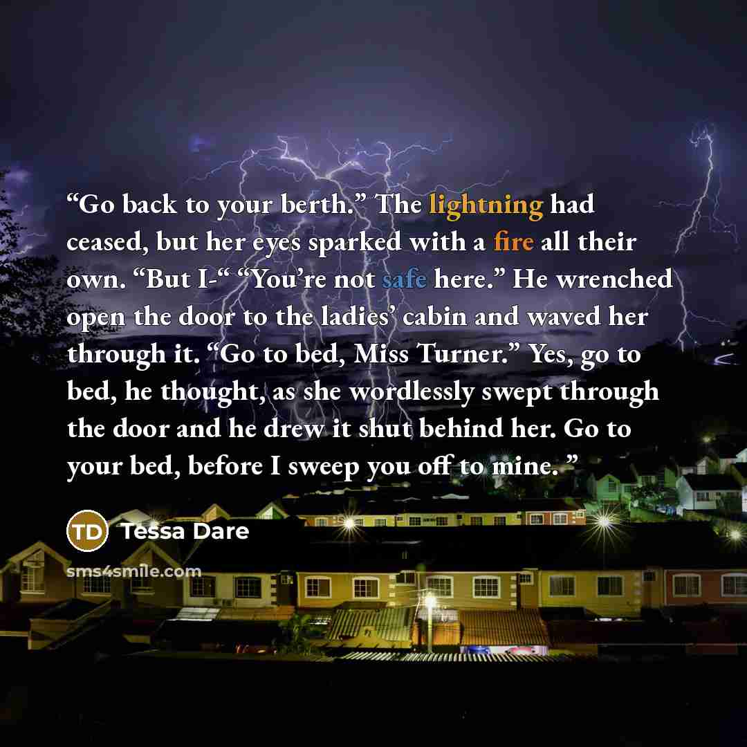 “Go back to your berth.” The lightning had ceased, but her eyes sparked with a fire all their own. “But I-“ “You’re not safe here.” He wrenched open the door to the ladies’ cabin and waved her through it. “Go to bed, Miss Turner.” Yes, go to bed, he thought, as she wordlessly swept through the door…” quote by Tessa Dare
