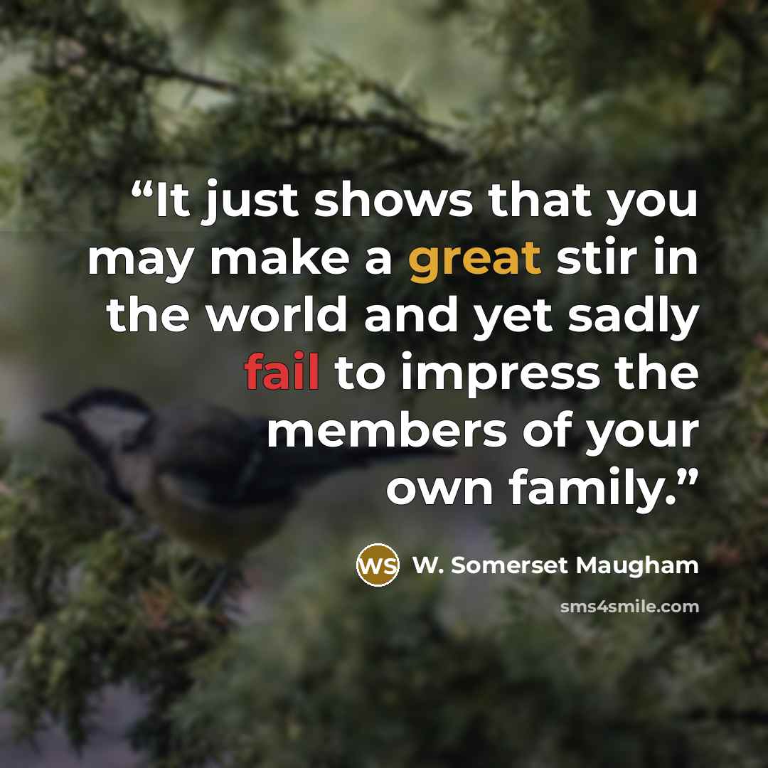 “It just shows that you may make a great stir in the world and yet sadly fail to impress the members of your own family.” quote by W. Somerset Maugham