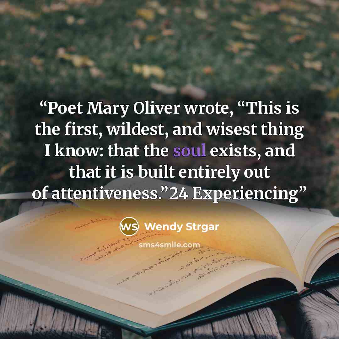 “Poet Mary Oliver wrote, “This is the first, wildest, and wisest thing I know: that the soul exists, and that it is built entirely out of attentiveness.”24 Experiencing” quote by Wendy Strgar