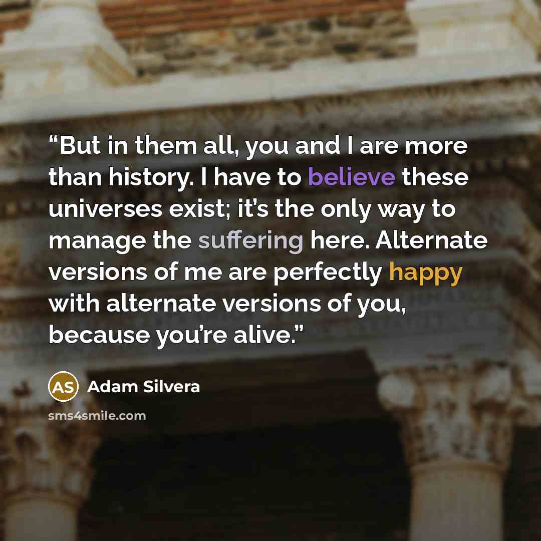 “But in them all, you and I are more than history. I have to believe these universes exist; it’s the only way to manage the suffering here. Alternate versions of me are perfectly happy with alternate versions of you, because you’re alive.” quote by Adam Silvera