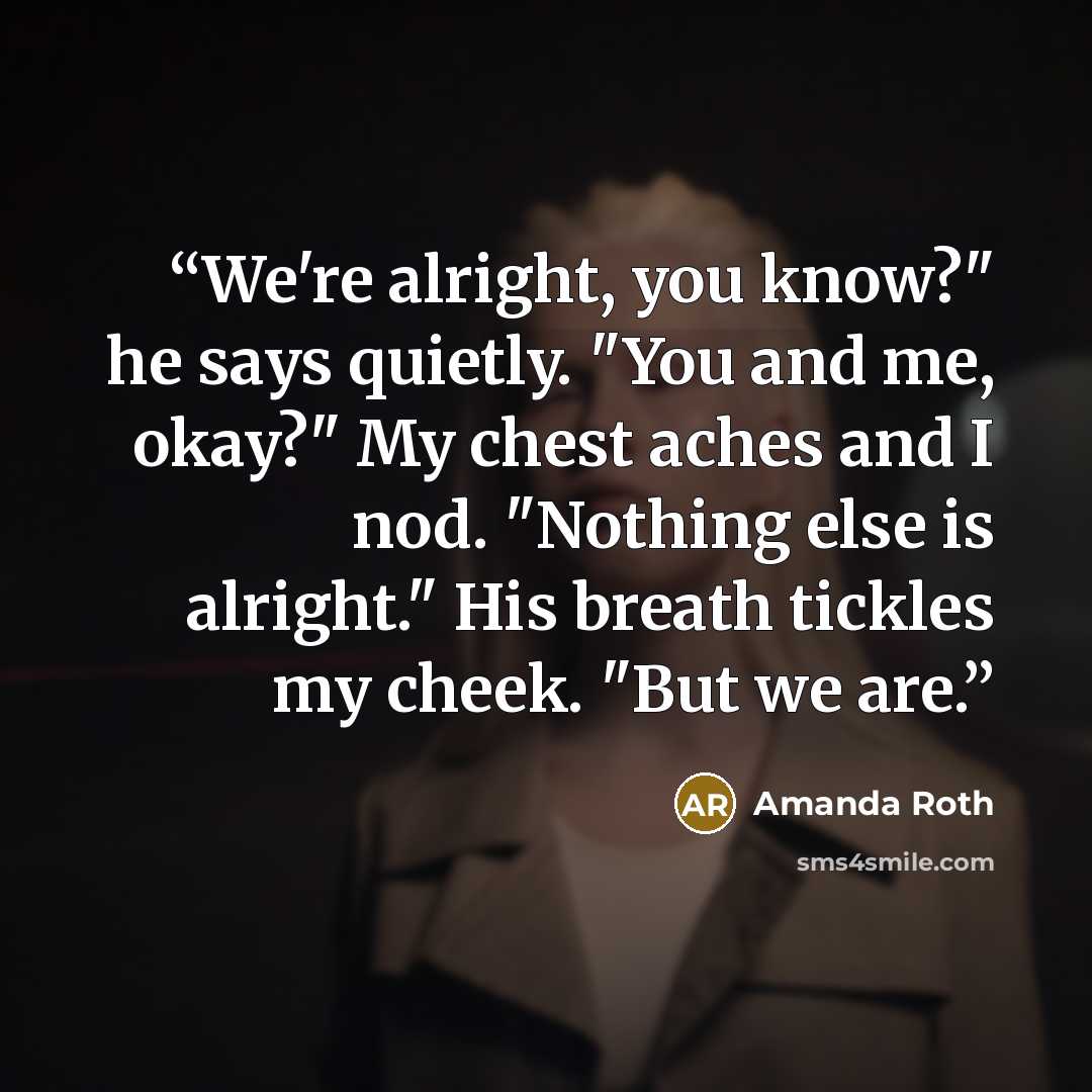 “We're alright, you know?" he says quietly. "You and me, okay?" My chest aches and I nod. "Nothing else is alright." His breath tickles my cheek. "But we are.” quote by Amanda Roth