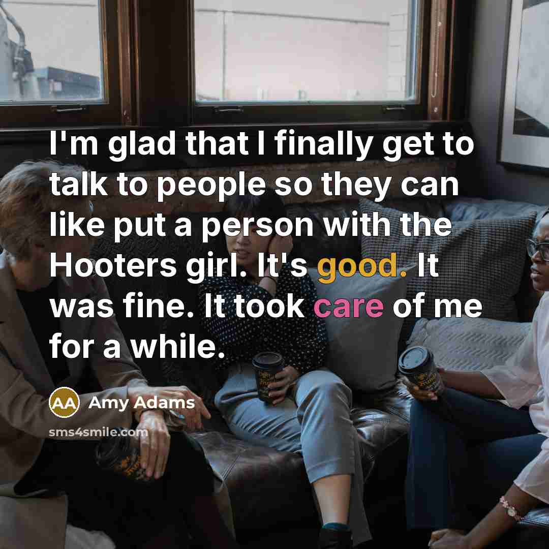 “I'm glad that I finally get to talk to people so they can like put a person with the Hooters girl. It's good. It was fine. It took care of me for a while.” quote by Amy Adams