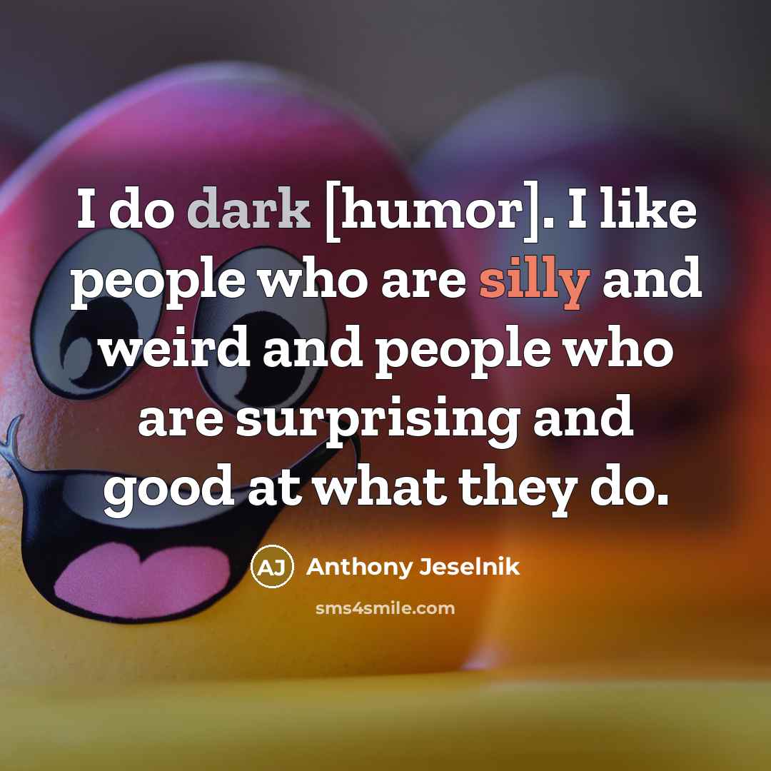 “I do dark [humor]. I like people who are silly and weird and people who are surprising and good at what they do.” quote by Anthony Jeselnik
