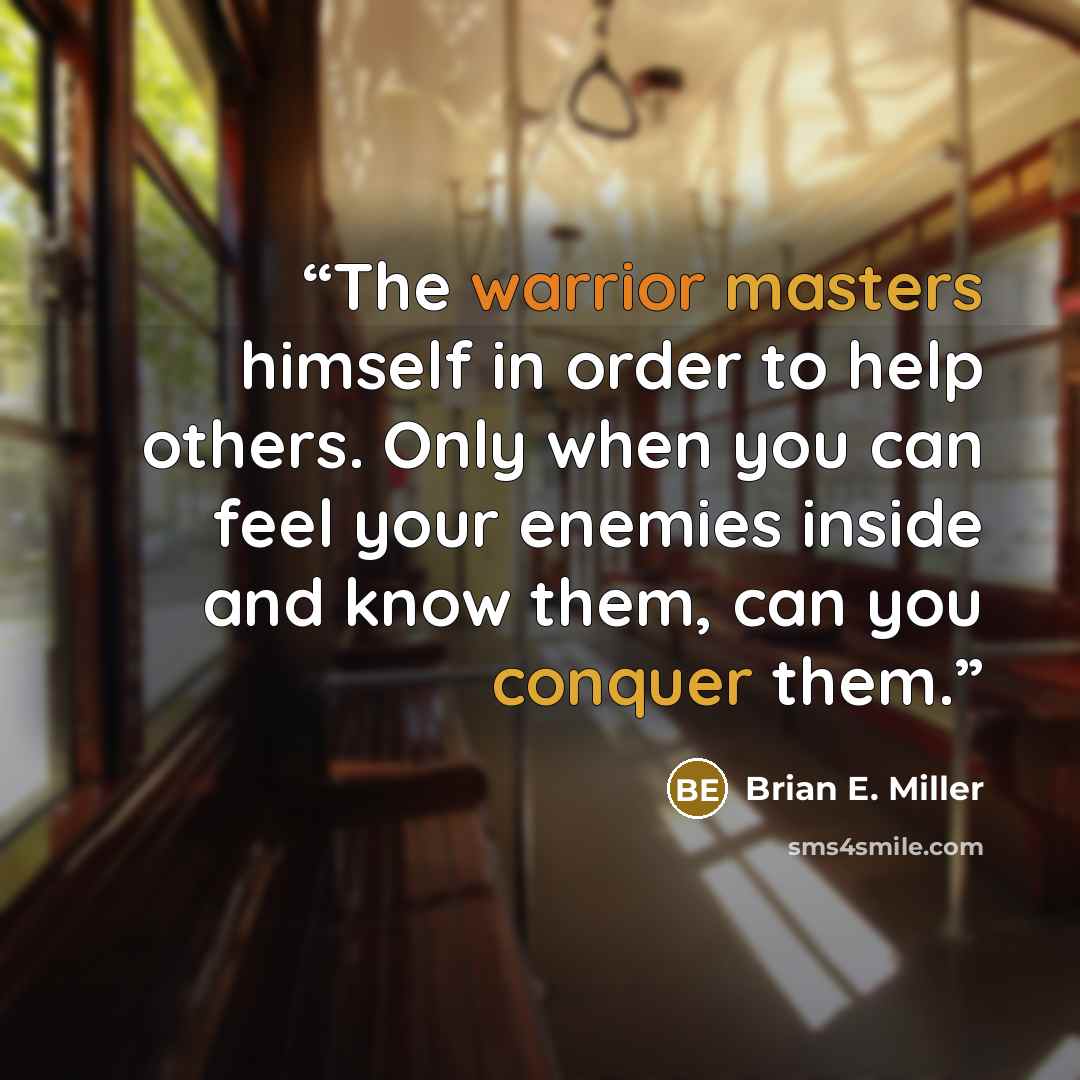 “The warrior masters himself in order to help others. Only when you can feel your enemies inside and know them, can you conquer them.” quote by Brian E. Miller