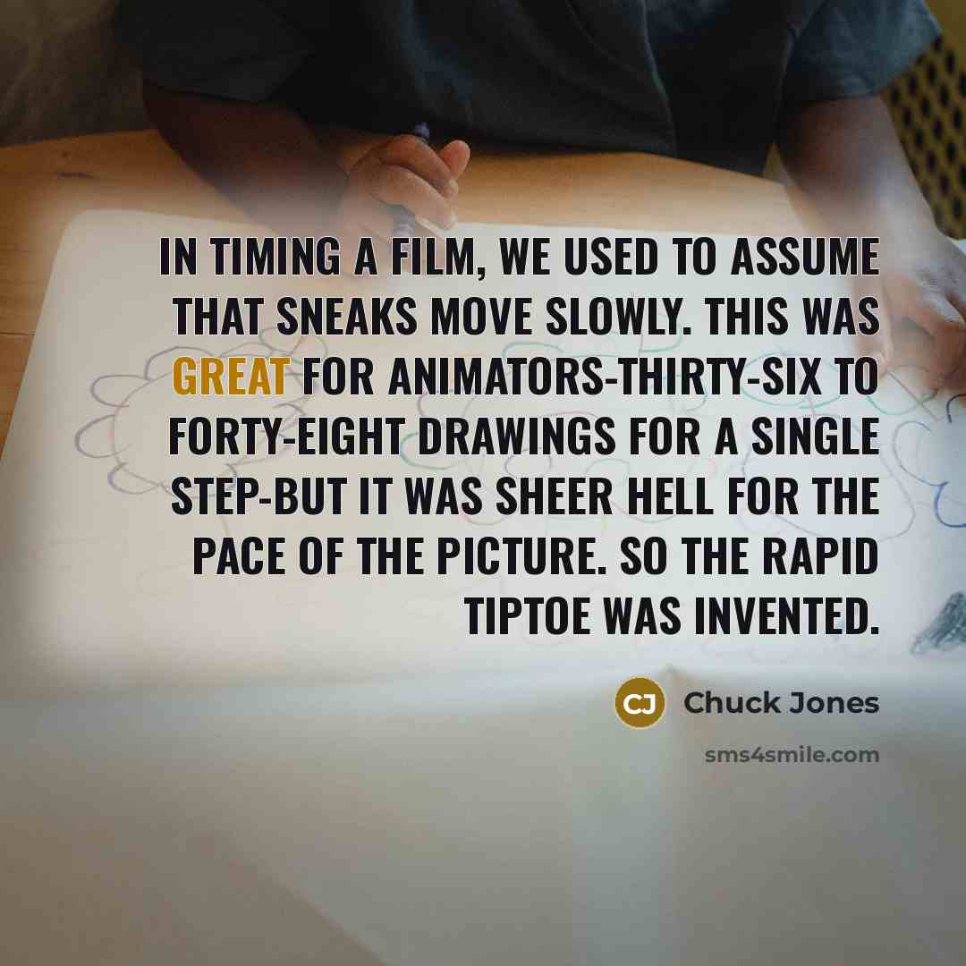 “In timing a film, we used to assume that sneaks move slowly. This was great for animators-thirty-six to forty-eight drawings for a single step-but it was sheer hell for the pace of the picture. So the rapid tiptoe was invented.” quote by Chuck Jones