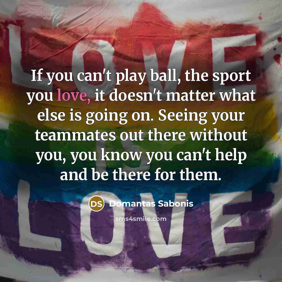 “If you can't play ball, the sport you love, it doesn't matter what else is going on. Seeing your teammates out there without you, you know you can't help and be there for them.” quote by Domantas Sabonis