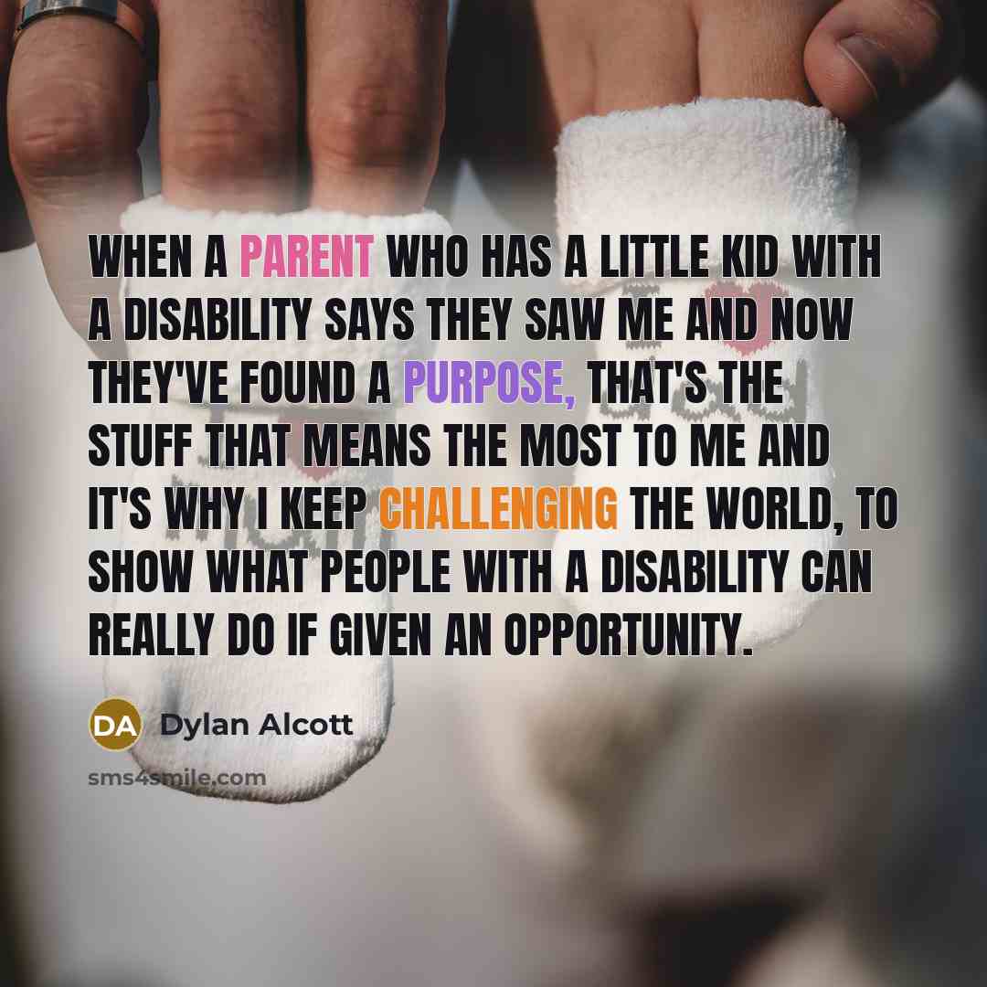 “When a parent who has a little kid with a disability says they saw me and now they've found a purpose, that's the stuff that means the most to me and it's why I keep challenging the world, to show what people with a disability can really do if given an opportunity.” quote by Dylan Alcott