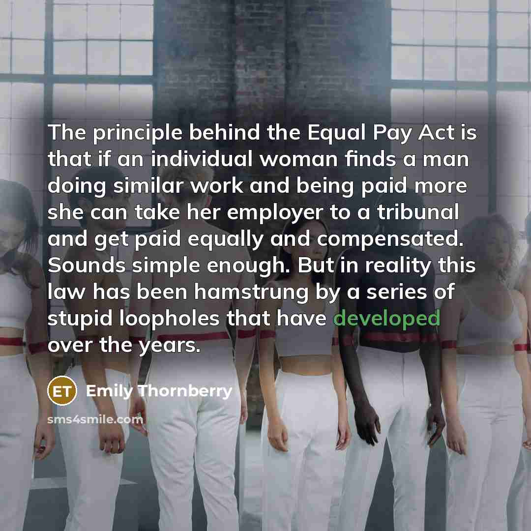 “The principle behind the Equal Pay Act is that if an individual woman finds a man doing similar work and being paid more she can take her employer to a tribunal and get paid equally and compensated. Sounds simple enough. But in reality this law has been hamstrung by a series of stupid loopholes…” quote by Emily Thornberry