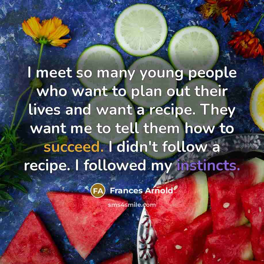 “I meet so many young people who want to plan out their lives and want a recipe. They want me to tell them how to succeed. I didn't follow a recipe. I followed my instincts.” quote by Frances Arnold