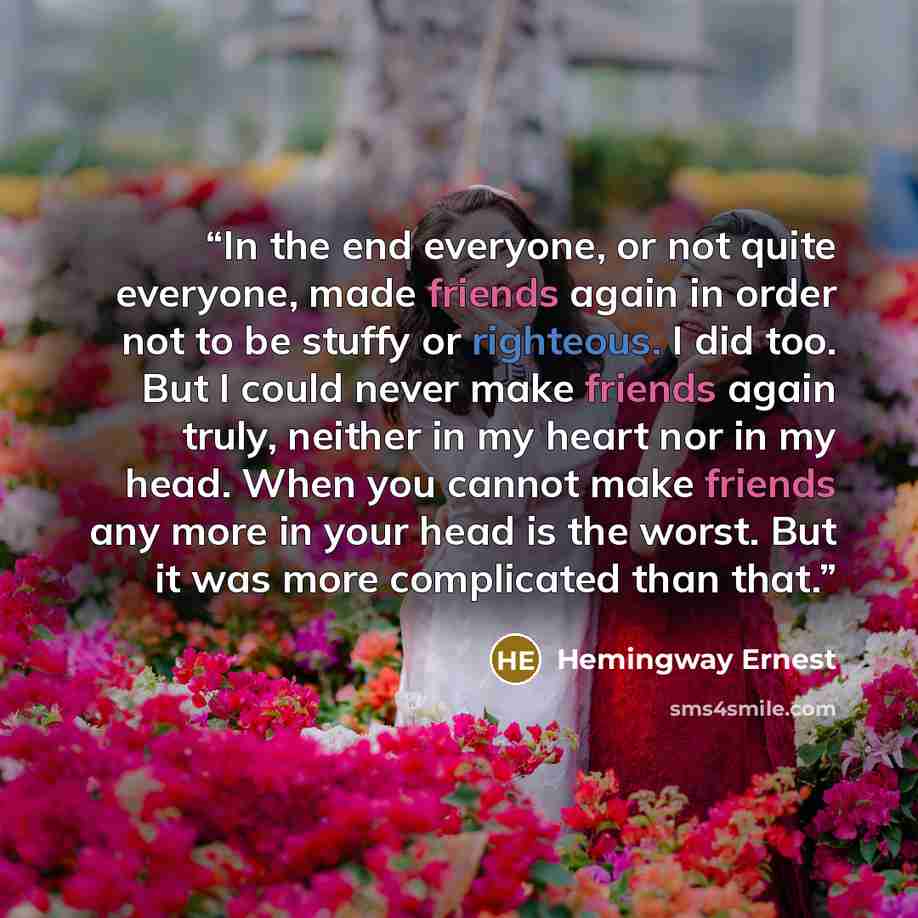 “In the end everyone, or not quite everyone, made friends again in order not to be stuffy or righteous. I did too. But I could never make friends again truly, neither in my heart nor in my head. When you cannot make friends any more in your head is the worst. But it was more complicated than that.” quote by Hemingway Ernest