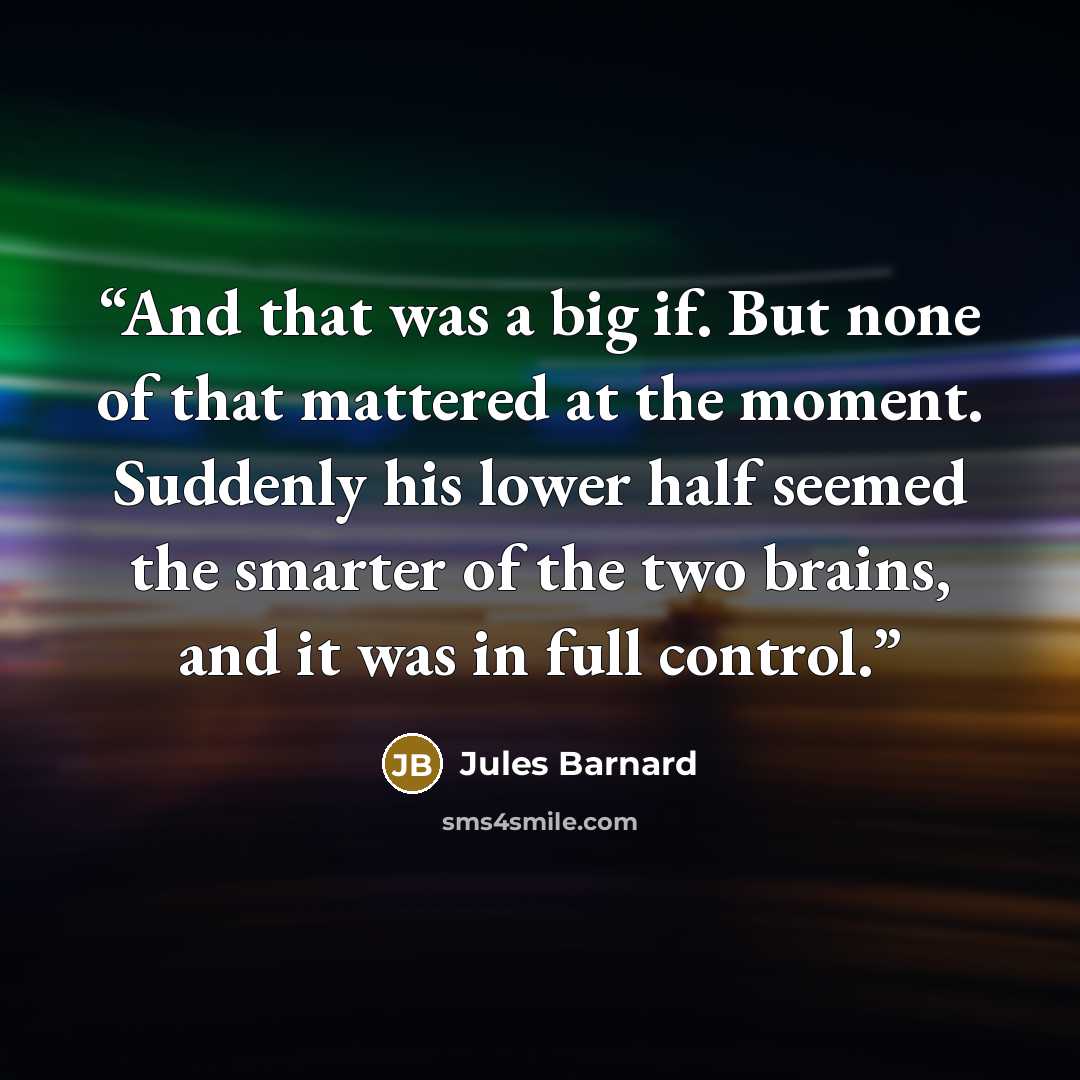 “And that was a big if. But none of that mattered at the moment. Suddenly his lower half seemed the smarter of the two brains, and it was in full control.” quote by Jules Barnard