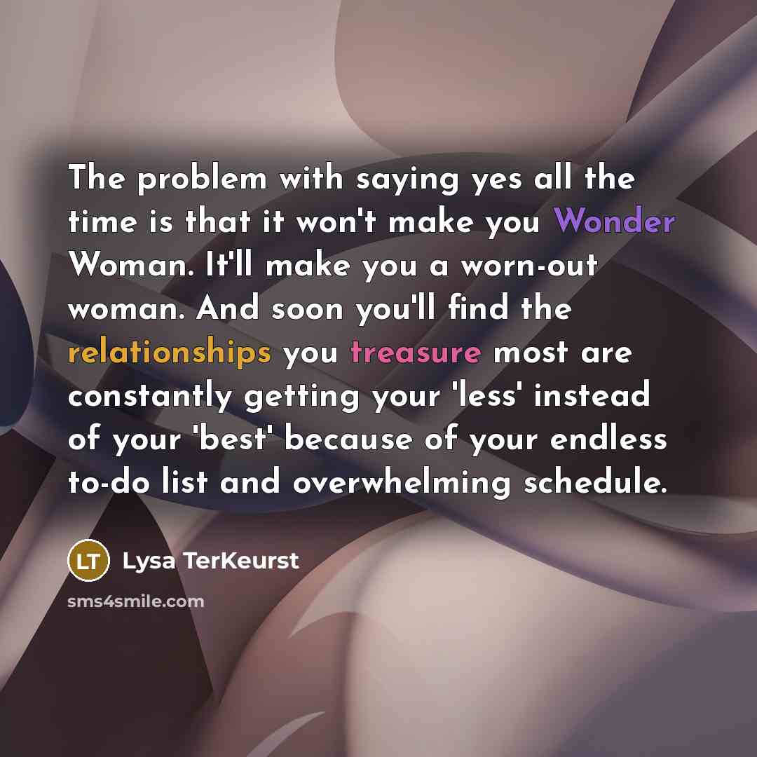 “The problem with saying yes all the time is that it won't make you Wonder Woman. It'll make you a worn-out woman. And soon you'll find the relationships you treasure most are constantly getting your 'less' instead of your 'best' because of your endless to-do list and overwhelming schedule.” quote by Lysa TerKeurst