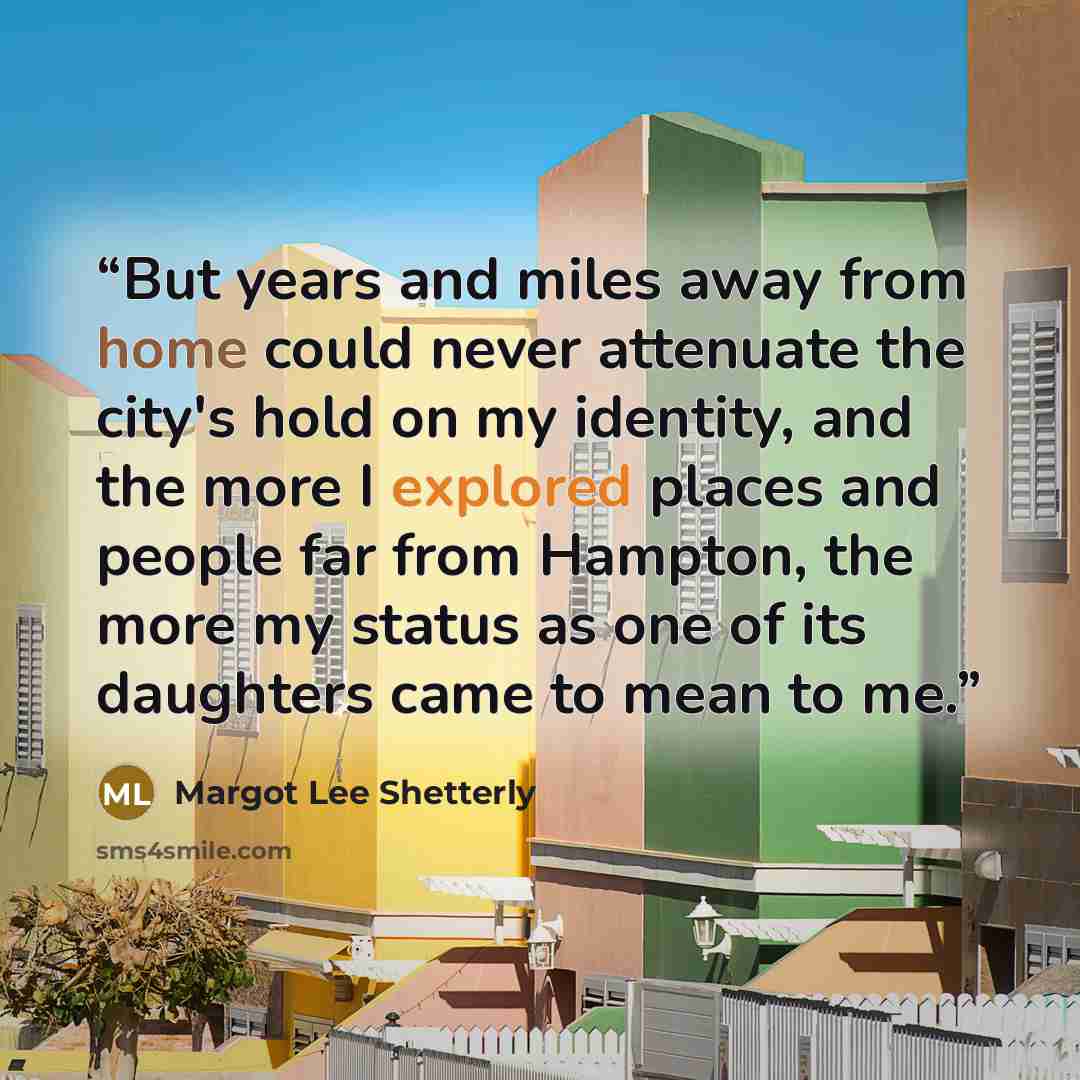 “But years and miles away from home could never attenuate the city's hold on my identity, and the more I explored places and people far from Hampton, the more my status as one of its daughters came to mean to me.” quote by Margot Lee Shetterly