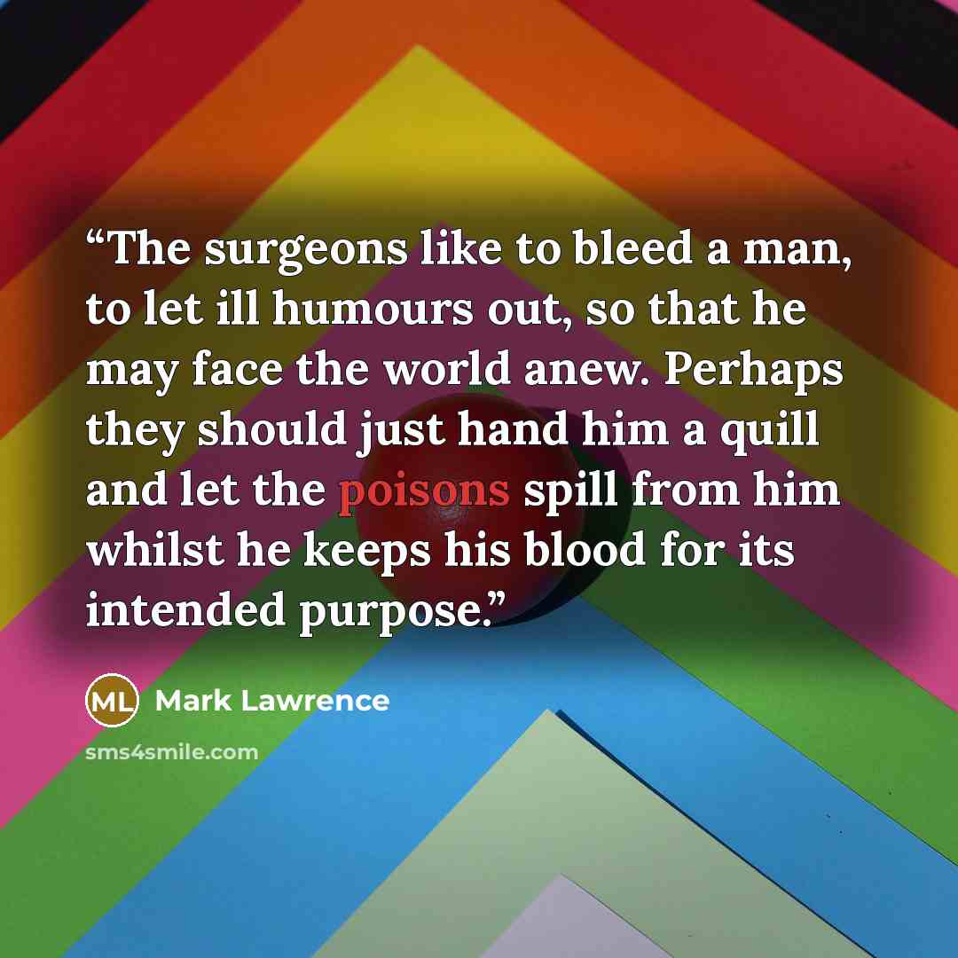 “The surgeons like to bleed a man, to let ill humours out, so that he may face the world anew. Perhaps they should just hand him a quill and let the poisons spill from him whilst he keeps his blood for its intended purpose.” quote by Mark Lawrence