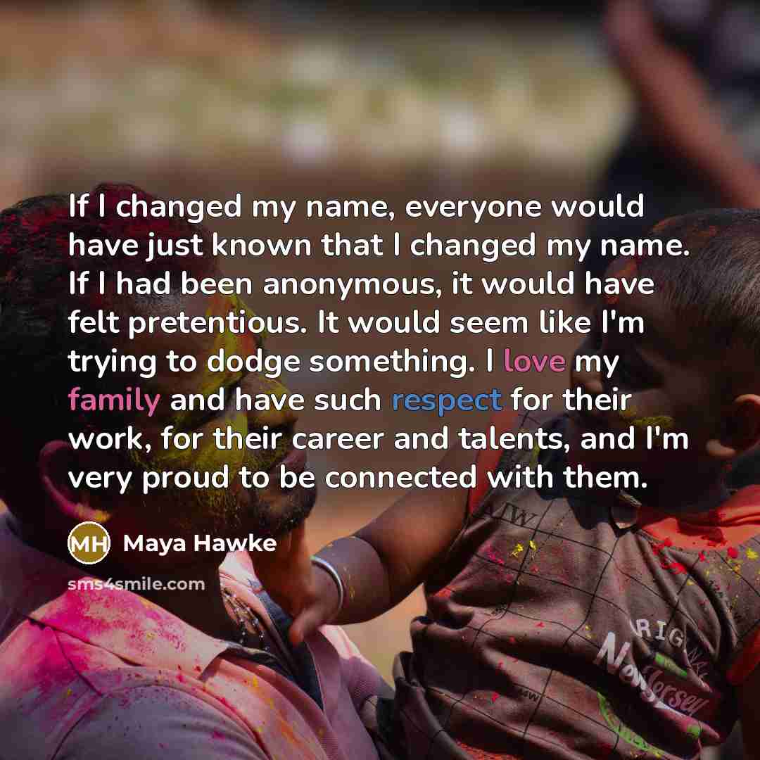 “If I changed my name, everyone would have just known that I changed my name. If I had been anonymous, it would have felt pretentious. It would seem like I'm trying to dodge something. I love my family and have such respect for their work, for their career and talents, and I'm very proud to be…” quote by Maya Hawke