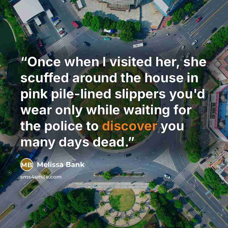 “Once when I visited her, she scuffed around the house in pink pile-lined slippers you'd wear only while waiting for the police to discover you many days dead.” quote by Melissa Bank