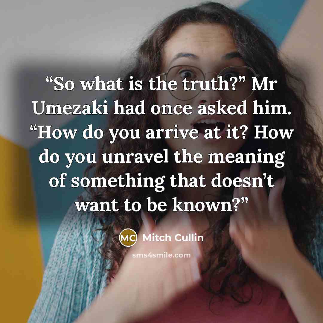 “So what is the truth?” Mr Umezaki had once asked him. “How do you arrive at it? How do you unravel the meaning of something that doesn’t want to be known?” quote by Mitch Cullin