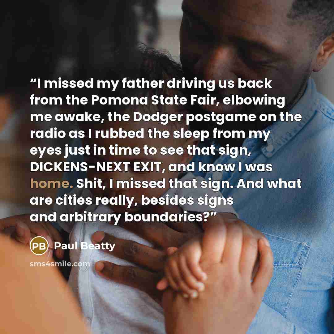 “I missed my father driving us back from the Pomona State Fair, elbowing me awake, the Dodger postgame on the radio as I rubbed the sleep from my eyes just in time to see that sign, DICKENS-NEXT EXIT, and know I was home. Shit, I missed that sign. And what are cities really, besides signs and…” quote by Paul Beatty