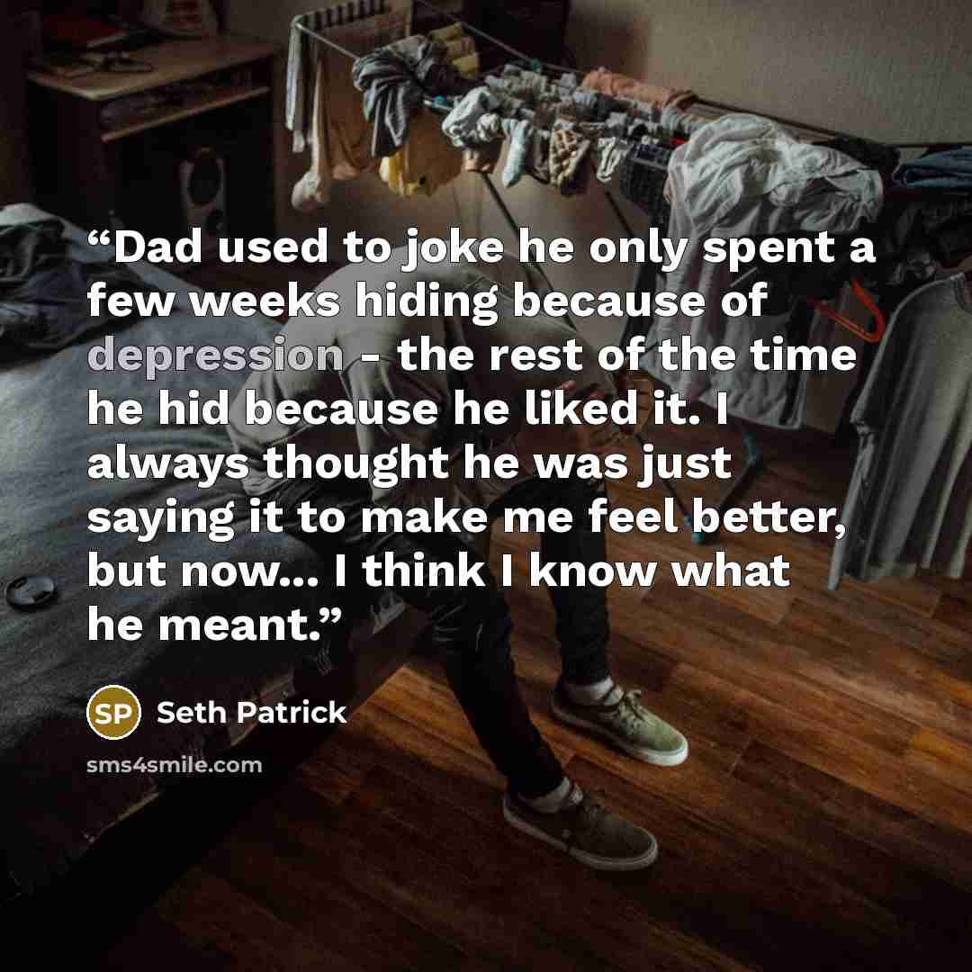 “Dad used to joke he only spent a few weeks hiding because of depression - the rest of the time he hid because he liked it. I always thought he was just saying it to make me feel better, but now... I think I know what he meant.” quote by Seth Patrick