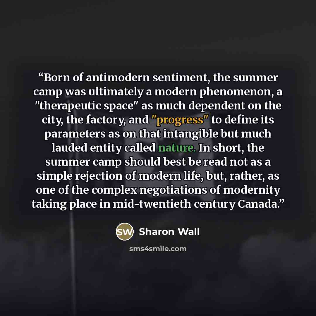 “Born of antimodern sentiment, the summer camp was ultimately a modern phenomenon, a "therapeutic space" as much dependent on the city, the factory, and "progress" to define its parameters as on that intangible but much lauded entity called nature. In short, the summer camp should best be read not…” quote by Sharon Wall