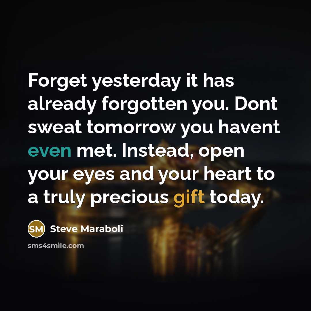 “Forget yesterday it has already forgotten you. Dont sweat tomorrow you havent even met. Instead, open your eyes and your heart to a truly precious gift today.” quote by Steve Maraboli