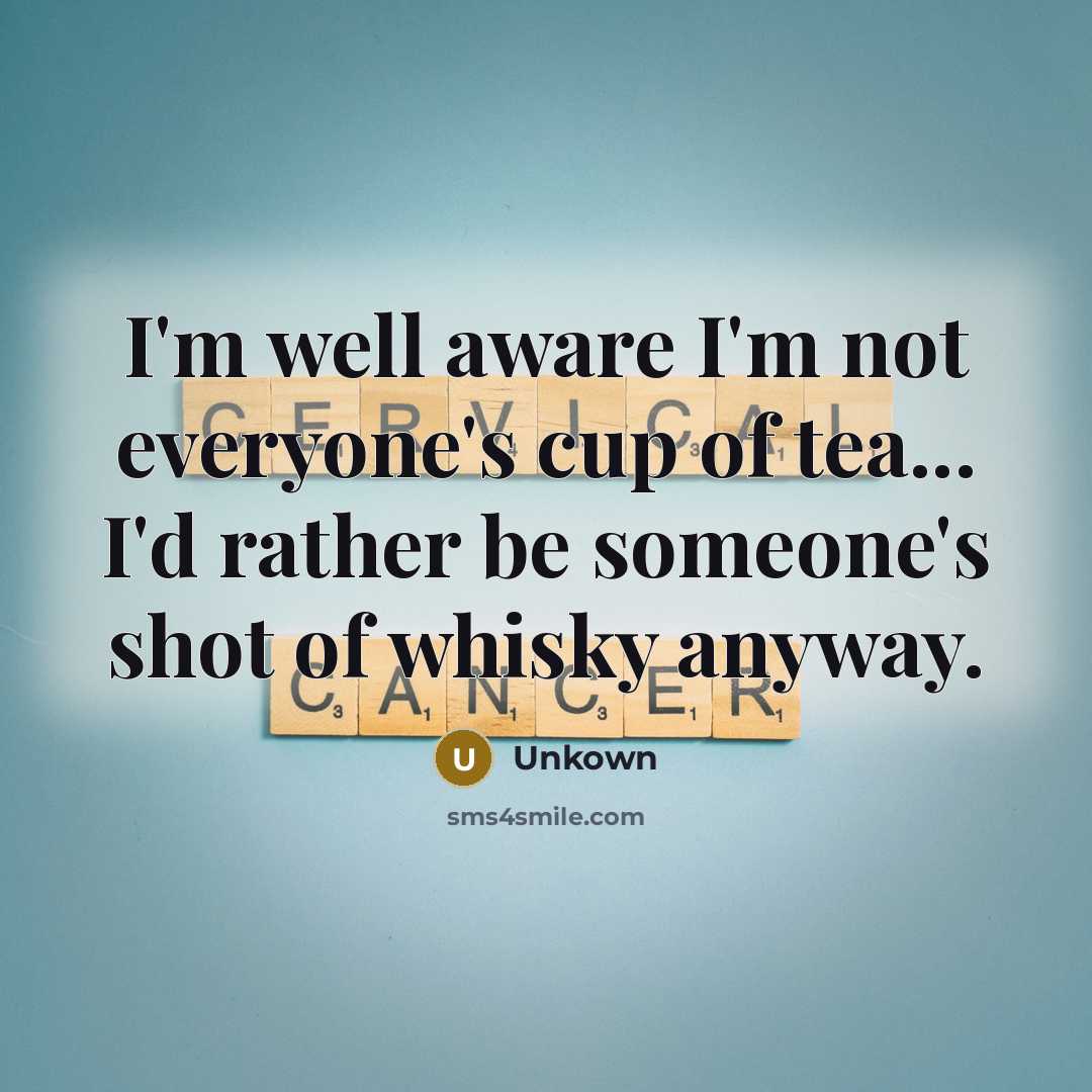 “I'm well aware I'm not everyone's cup of tea... I'd rather be someone's shot of whisky anyway.” quote by Unkown