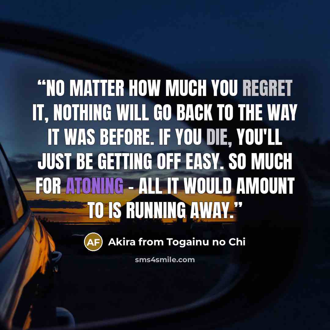 “No matter how much you regret it, nothing will go back to the way it was before. If you die, you'll just be getting off easy. So much for atoning - all it would amount to is running away.” quote by Akira from Togainu no Chi