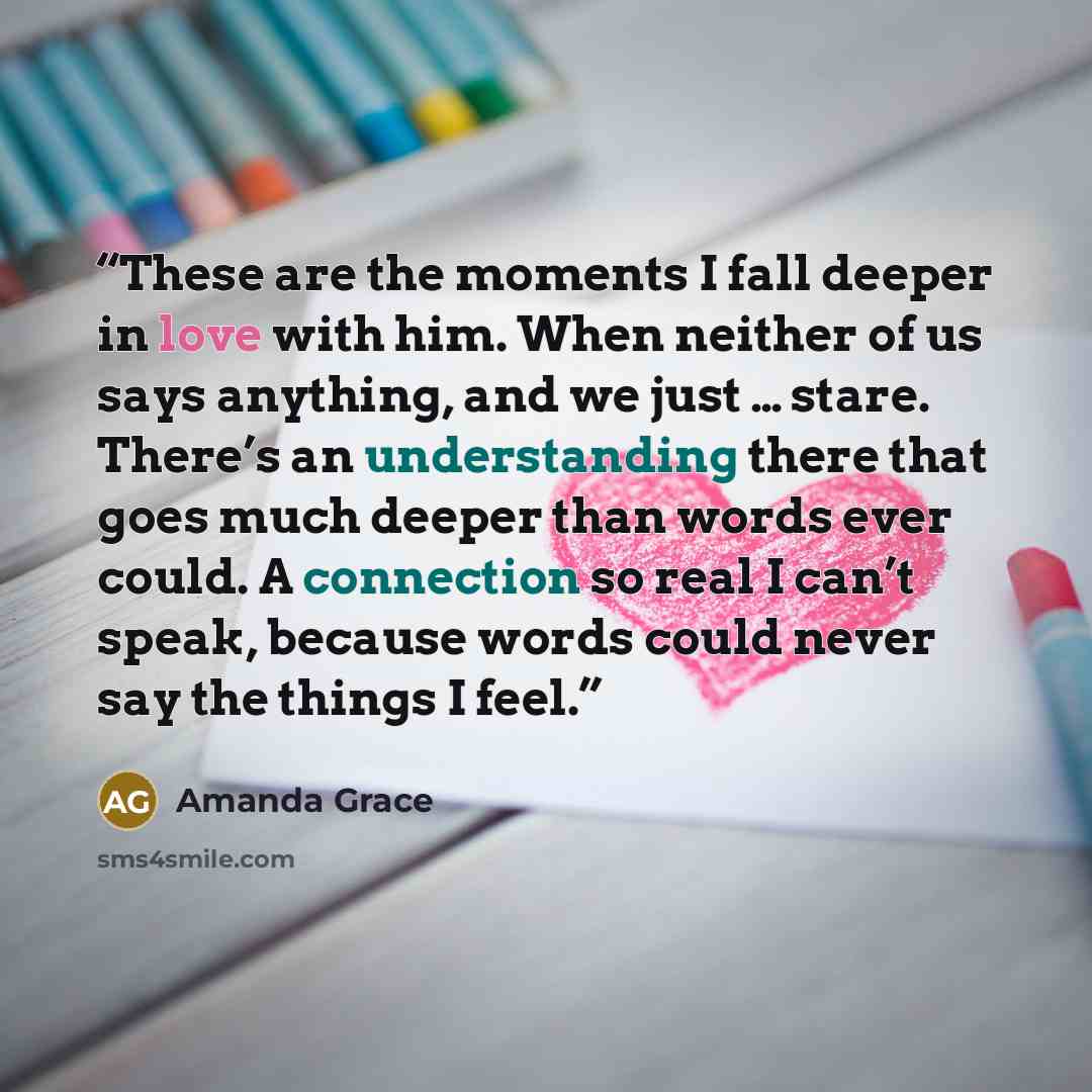 “These are the moments I fall deeper in love with him. When neither of us says anything, and we just … stare. There’s an understanding there that goes much deeper than words ever could. A connection so real I can’t speak, because words could never say the things I feel.” quote by Amanda Grace