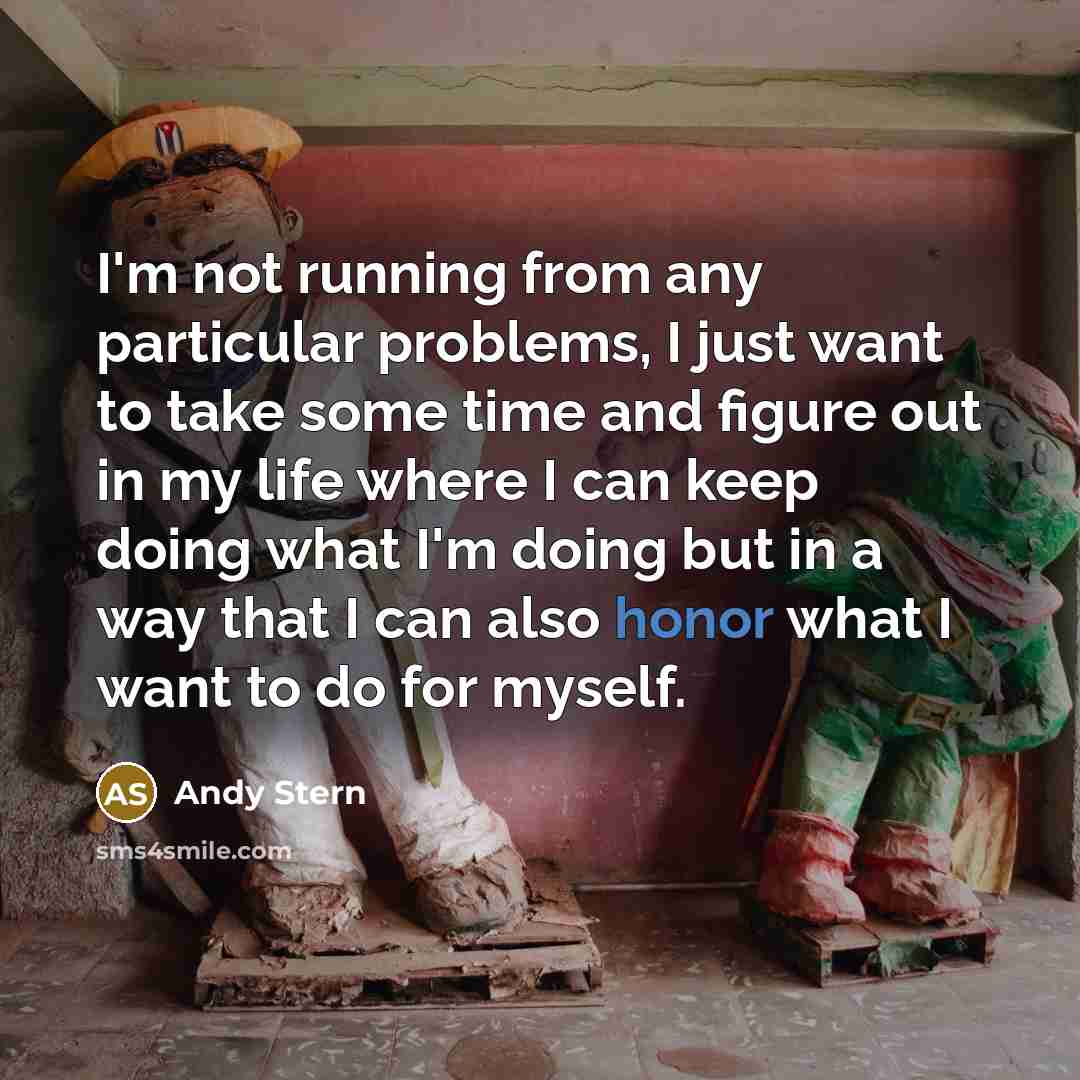 “I'm not running from any particular problems, I just want to take some time and figure out in my life where I can keep doing what I'm doing but in a way that I can also honor what I want to do for myself.” quote by Andy Stern