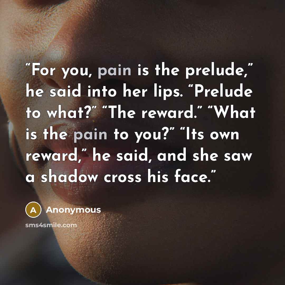 “For you, pain is the prelude,” he said into her lips. “Prelude to what?” “The reward.” “What is the pain to you?” “Its own reward,” he said, and she saw a shadow cross his face.” quote by Anonymous
