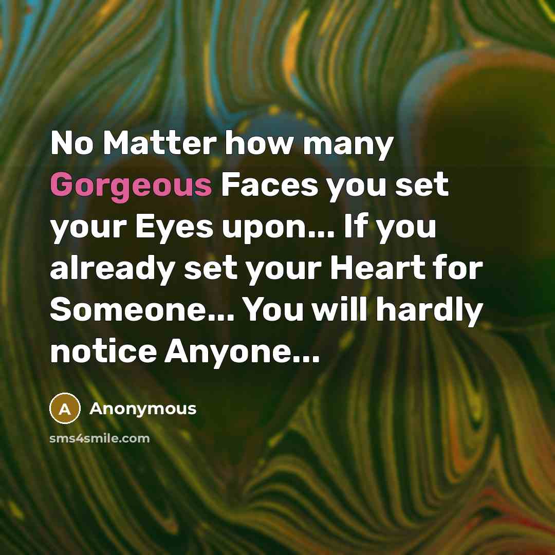 “No Matter how many Gorgeous Faces you set your Eyes upon... If you already set your Heart for Someone... You will hardly notice Anyone...” quote by Anonymous