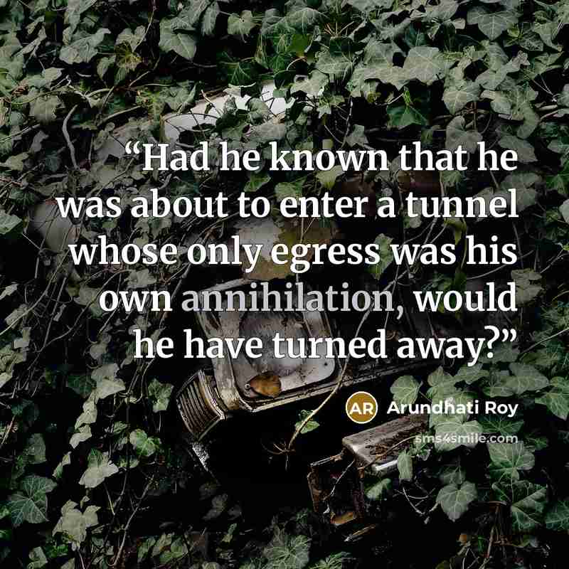“Had he known that he was about to enter a tunnel whose only egress was his own annihilation, would he have turned away?” quote by Arundhati Roy