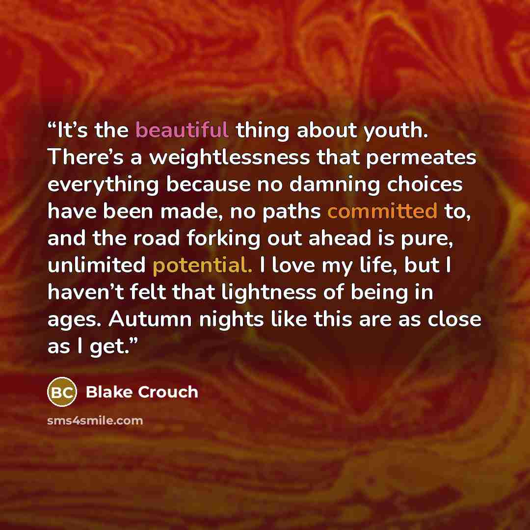 “It’s the beautiful thing about youth. There’s a weightlessness that permeates everything because no damning choices have been made, no paths committed to, and the road forking out ahead is pure, unlimited potential. I love my life, but I haven’t felt that lightness of being in ages. Autumn nights…” quote by Blake Crouch