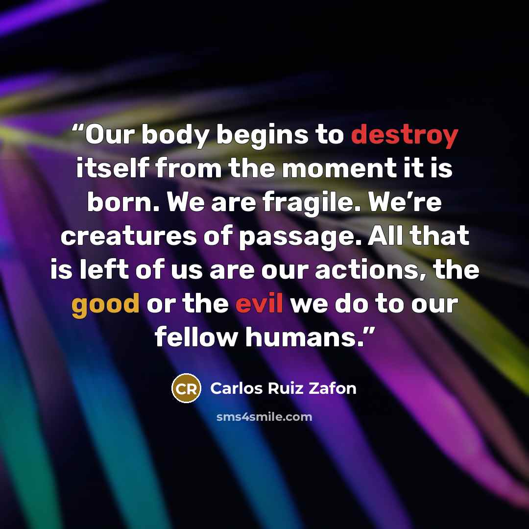 “Our body begins to destroy itself from the moment it is born. We are fragile. We’re creatures of passage. All that is left of us are our actions, the good or the evil we do to our fellow humans.” quote by Carlos Ruiz Zafón