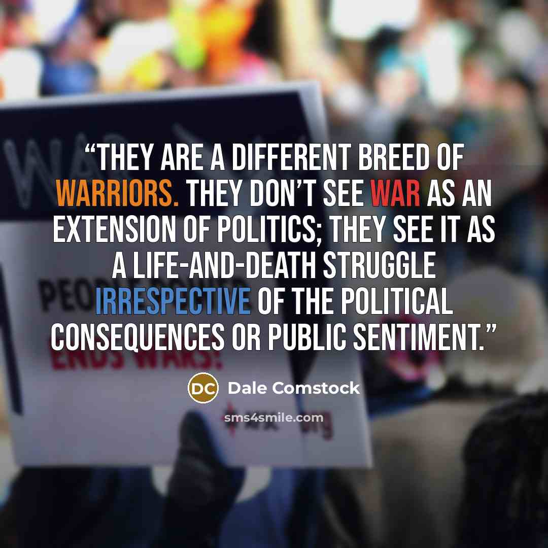 “They are a different breed of warriors. They don’t see war as an extension of politics; they see it as a life-and-death struggle irrespective of the political consequences or public sentiment.” quote by Dale Comstock