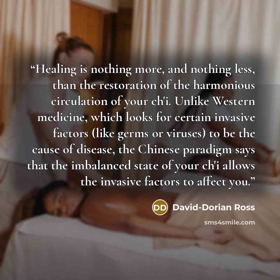 “Healing is nothing more, and nothing less, than the restoration of the harmonious circulation of your ch'i. Unlike Western medicine, which looks for certain invasive factors (like germs or viruses) to be the cause of disease, the Chinese paradigm says that the imbalanced state of your ch'i allows…” quote by David-Dorian Ross