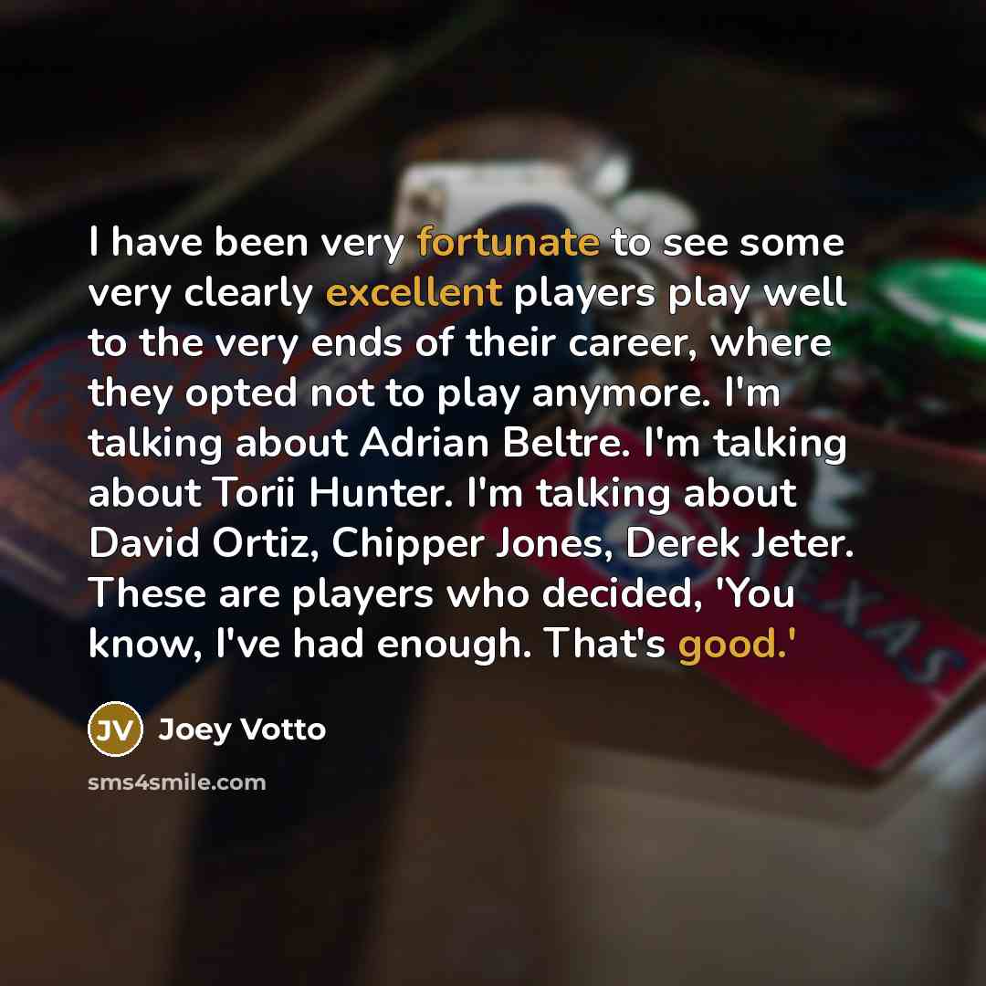 “I have been very fortunate to see some very clearly excellent players play well to the very ends of their career, where they opted not to play anymore. I'm talking about Adrian Beltre. I'm talking about Torii Hunter. I'm talking about David Ortiz, Chipper Jones, Derek Jeter. These are players who…” quote by Joey Votto