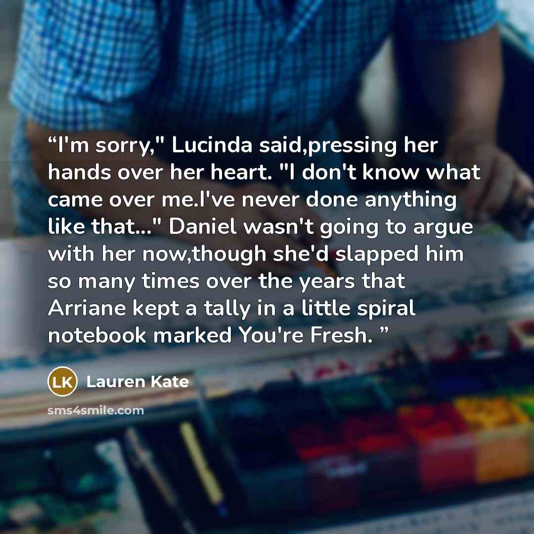 “I'm sorry," Lucinda said,pressing her hands over her heart. "I don't know what came over me.I've never done anything like that..." Daniel wasn't going to argue with her now,though she'd slapped him so many times over the years that Arriane kept a tally in a little spiral notebook marked You're…” quote by Lauren Kate