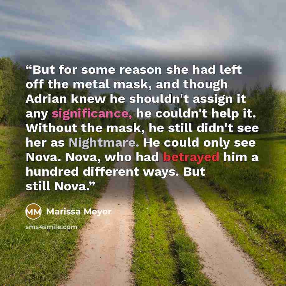 “But for some reason she had left off the metal mask, and though Adrian knew he shouldn't assign it any significance, he couldn't help it. Without the mask, he still didn't see her as Nightmare. He could only see Nova. Nova, who had betrayed him a hundred different ways. But still Nova.” quote by Marissa Meyer