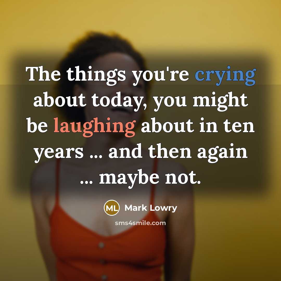 “The things you're crying about today, you might be laughing about in ten years ... and then again ... maybe not.” quote by Mark Lowry