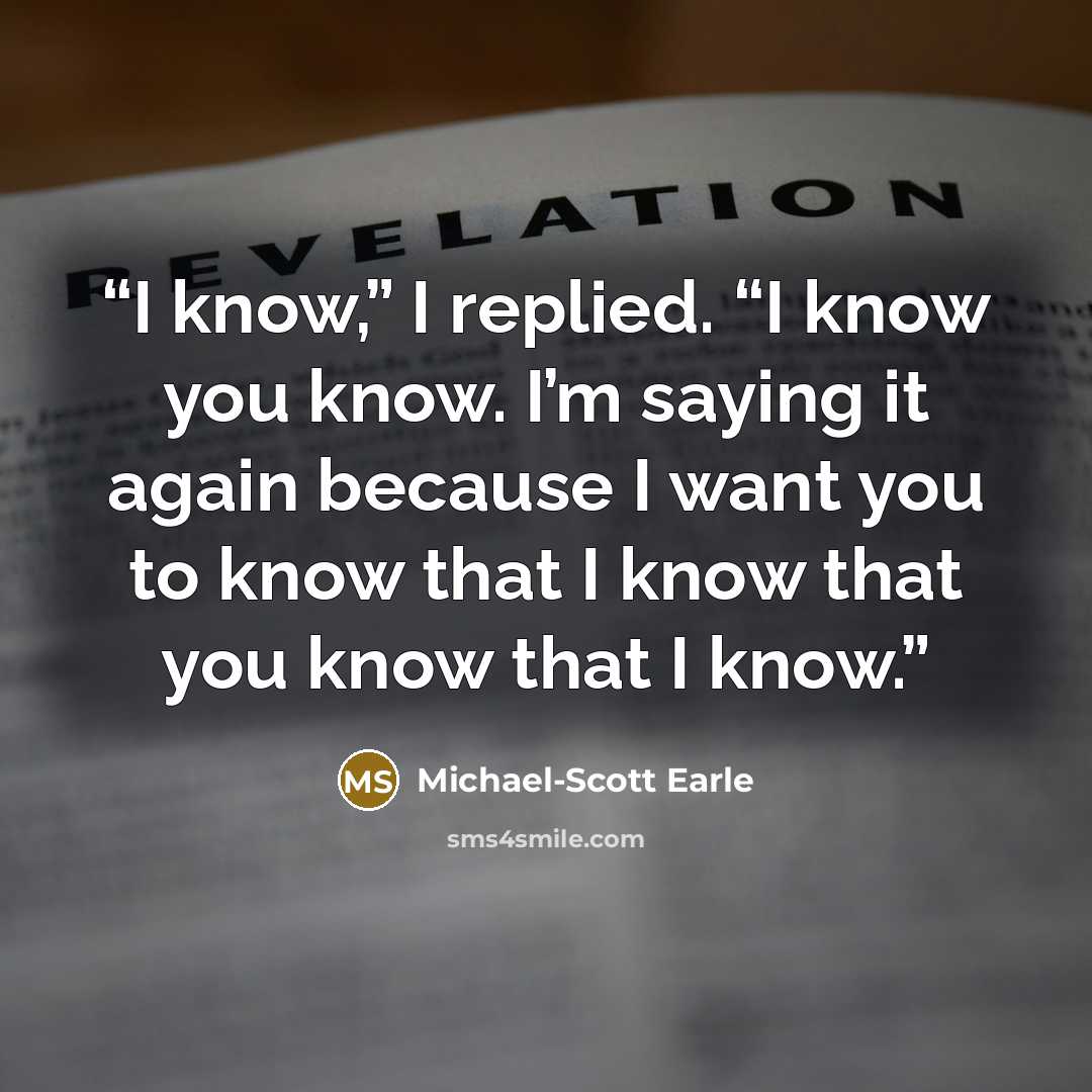 “I know,” I replied. “I know you know. I’m saying it again because I want you to know that I know that you know that I know.” quote by Michael-Scott Earle