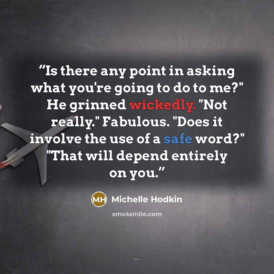 “Is there any point in asking what you're going to do to me?" He grinned wickedly. "Not really." Fabulous. "Does it involve the use of a safe word?" "That will depend entirely on you.” quote by Michelle Hodkin