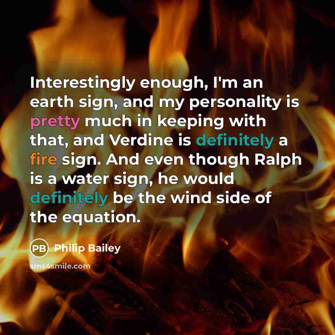 “Interestingly enough, I'm an earth sign, and my personality is pretty much in keeping with that, and Verdine is definitely a fire sign. And even though Ralph is a water sign, he would definitely be the wind side of the equation.” quote by Philip Bailey