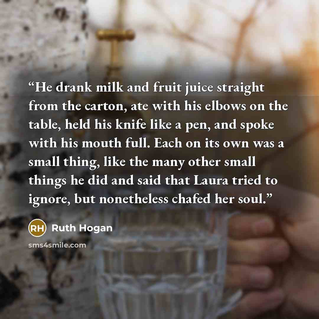 “He drank milk and fruit juice straight from the carton, ate with his elbows on the table, held his knife like a pen, and spoke with his mouth full. Each on its own was a small thing, like the many other small things he did and said that Laura tried to ignore, but nonetheless chafed her soul.” quote by Ruth Hogan