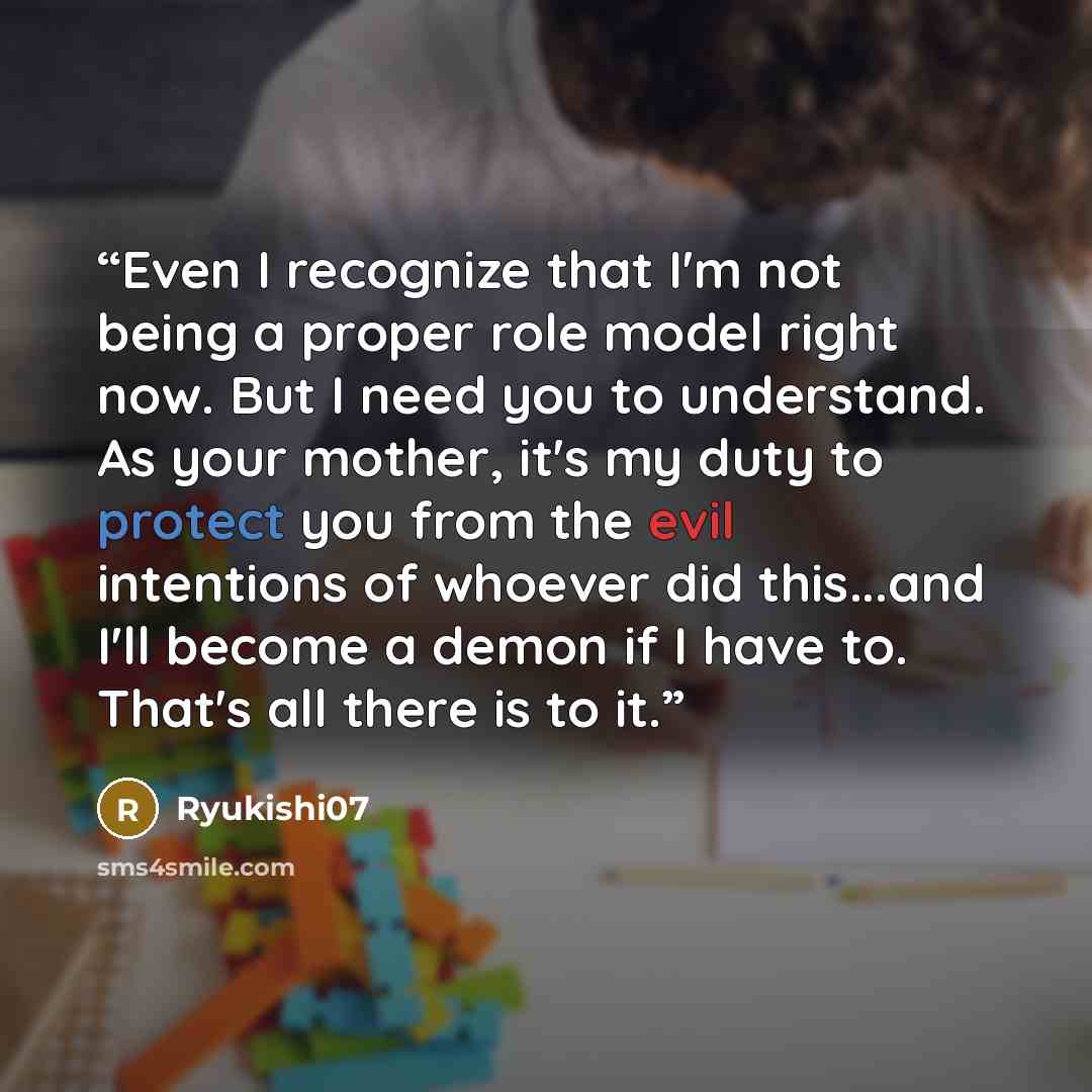“Even I recognize that I'm not being a proper role model right now. But I need you to understand. As your mother, it's my duty to protect you from the evil intentions of whoever did this...and I'll become a demon if I have to. That's all there is to it.” quote by Ryukishi07