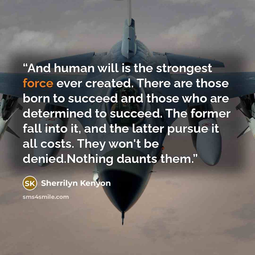 “And human will is the strongest force ever created. There are those born to succeed and those who are determined to succeed. The former fall into it, and the latter pursue it all costs. They won't be denied.Nothing daunts them.” quote by Sherrilyn Kenyon