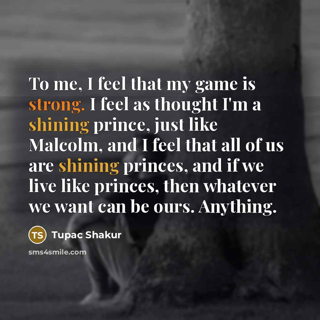 “To me, I feel that my game is strong. I feel as thought I'm a shining prince, just like Malcolm, and I feel that all of us are shining princes, and if we live like princes, then whatever we want can be ours. Anything.” quote by Tupac Shakur